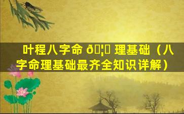 叶程八字命 🦄 理基础（八字命理基础最齐全知识详解）